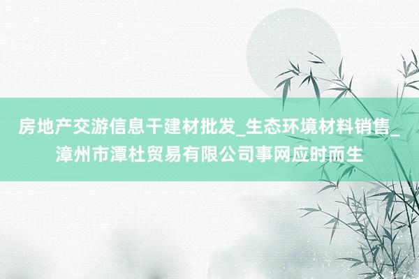 房地产交游信息干建材批发_生态环境材料销售_漳州市潭杜贸易有限公司事网应时而生