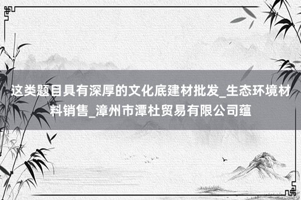 这类题目具有深厚的文化底建材批发_生态环境材料销售_漳州市潭杜贸易有限公司蕴