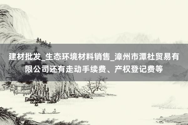 建材批发_生态环境材料销售_漳州市潭杜贸易有限公司还有走动手续费、产权登记费等