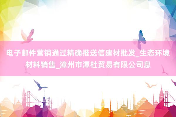 电子邮件营销通过精确推送信建材批发_生态环境材料销售_漳州市潭杜贸易有限公司息